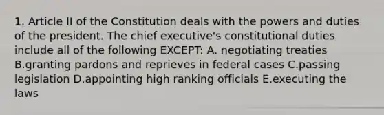 1. Article II of the Constitution deals with the powers and duties of the president. The chief executive's constitutional duties include all of the following EXCEPT: A. negotiating treaties B.granting pardons and reprieves in federal cases C.passing legislation D.appointing high ranking officials E.executing the laws