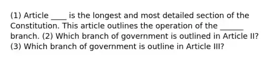 (1) Article ____ is the longest and most detailed section of the Constitution. This article outlines the operation of the ______ branch. (2) Which branch of government is outlined in Article II? (3) Which branch of government is outline in Article III?