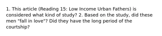 1. This article (Reading 15: Low Income Urban Fathers) is considered what kind of study? 2. Based on the study, did these men "fall in love"? Did they have the long period of the courtship?