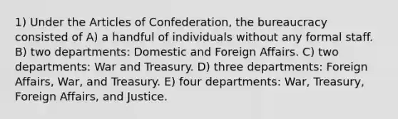 1) Under the Articles of Confederation, the bureaucracy consisted of A) a handful of individuals without any formal staff. B) two departments: Domestic and Foreign Affairs. C) two departments: War and Treasury. D) three departments: Foreign Affairs, War, and Treasury. E) four departments: War, Treasury, Foreign Affairs, and Justice.