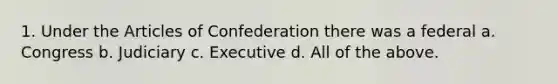 1. Under the Articles of Confederation there was a federal a. Congress b. Judiciary c. Executive d. All of the above.