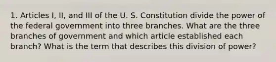 1. Articles I, II, and III of the U. S. Constitution divide the power of the federal government into three branches. What are the three branches of government and which article established each branch? What is the term that describes this division of power?