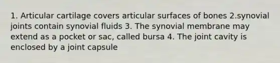 1. Articular cartilage covers articular surfaces of bones 2.synovial joints contain synovial fluids 3. The synovial membrane may extend as a pocket or sac, called bursa 4. The joint cavity is enclosed by a joint capsule