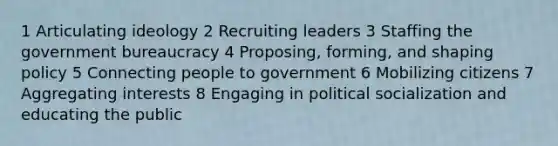 1 Articulating ideology 2 Recruiting leaders 3 Staffing the government bureaucracy 4 Proposing, forming, and shaping policy 5 Connecting people to government 6 Mobilizing citizens 7 Aggregating interests 8 Engaging in political socialization and educating the public