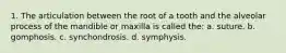 1. The articulation between the root of a tooth and the alveolar process of the mandible or maxilla is called the: a. suture. b. gomphosis. c. synchondrosis. d. symphysis.