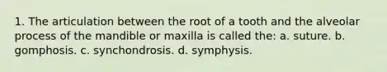 1. The articulation between the root of a tooth and the alveolar process of the mandible or maxilla is called the: a. suture. b. gomphosis. c. synchondrosis. d. symphysis.