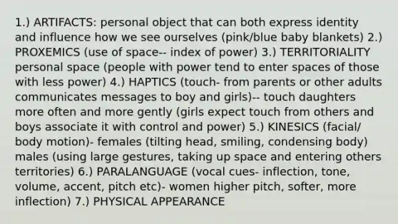 1.) ARTIFACTS: personal object that can both express identity and influence how we see ourselves (pink/blue baby blankets) 2.) PROXEMICS (use of space-- index of power) 3.) TERRITORIALITY personal space (people with power tend to enter spaces of those with less power) 4.) HAPTICS (touch- from parents or other adults communicates messages to boy and girls)-- touch daughters more often and more gently (girls expect touch from others and boys associate it with control and power) 5.) KINESICS (facial/ body motion)- females (tilting head, smiling, condensing body) males (using large gestures, taking up space and entering others territories) 6.) PARALANGUAGE (vocal cues- inflection, tone, volume, accent, pitch etc)- women higher pitch, softer, more inflection) 7.) PHYSICAL APPEARANCE