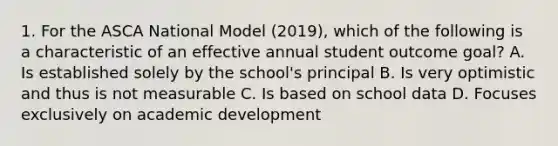 1. For the ASCA National Model (2019), which of the following is a characteristic of an effective annual student outcome goal? A. Is established solely by the school's principal B. Is very optimistic and thus is not measurable C. Is based on school data D. Focuses exclusively on academic development