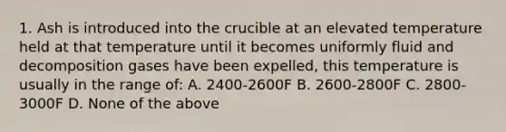 1. Ash is introduced into the crucible at an elevated temperature held at that temperature until it becomes uniformly fluid and decomposition gases have been expelled, this temperature is usually in the range of: A. 2400-2600F B. 2600-2800F C. 2800-3000F D. None of the above