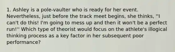 1. Ashley is a pole-vaulter who is ready for her event. Nevertheless, just before the track meet begins, she thinks, ''I can't do this! I'm going to mess up and then it won't be a perfect run!'' Which type of theorist would focus on the athlete's illogical thinking process as a key factor in her subsequent poor performance?