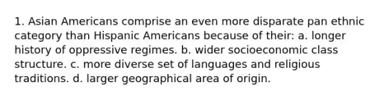 1. Asian Americans comprise an even more disparate pan ethnic category than Hispanic Americans because of their: a. longer history of oppressive regimes. b. wider socioeconomic class structure. c. more diverse set of languages and religious traditions. d. larger geographical area of origin.