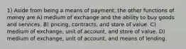 1) Aside from being a means of payment, the other functions of money are A) medium of exchange and the ability to buy goods and services. B) pricing, contracts, and store of value. C) medium of exchange, unit of account, and store of value. D) medium of exchange, unit of account, and means of lending.