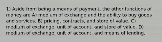 1) Aside from being a means of payment, the other functions of money are A) medium of exchange and the ability to buy goods and services. B) pricing, contracts, and store of value. C) medium of exchange, unit of account, and store of value. D) medium of exchange, unit of account, and means of lending.