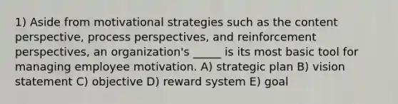 1) Aside from motivational strategies such as the content perspective, process perspectives, and reinforcement perspectives, an organization's _____ is its most basic tool for managing employee motivation. A) strategic plan B) vision statement C) objective D) reward system E) goal