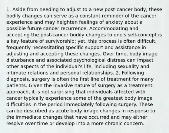 1. Aside from needing to adjust to a new post-cancer body, these bodily changes can serve as a constant reminder of the cancer experience and may heighten feelings of anxiety about a possible future cancer recurrence. Accommodating and accepting the post-cancer bodily changes to one's self-concept is a key feature of survivorship; yet, this process is often difficult, frequently necessitating specific support and assistance in adjusting and accepting these changes. Over time, body image disturbance and associated psychological distress can impact other aspects of the individual's life, including sexuality and intimate relations and personal relationships. 2. Following diagnosis, surgery is often the first line of treatment for many patients. Given the invasive nature of surgery as a treatment approach, it is not surprising that individuals affected with cancer typically experience some of the greatest body image difficulties in the period immediately following surgery. These can be described as acute body image changes in response to the immediate changes that have occurred and may either resolve over time or develop into a more chronic concern.