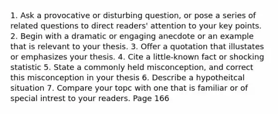 1. Ask a provocative or disturbing question, or pose a series of related questions to direct readers' attention to your key points. 2. Begin with a dramatic or engaging anecdote or an example that is relevant to your thesis. 3. Offer a quotation that illustates or emphasizes your thesis. 4. Cite a little-known fact or shocking statistic 5. State a commonly held misconception, and correct this misconception in your thesis 6. Describe a hypotheitcal situation 7. Compare your topc with one that is familiar or of special intrest to your readers. Page 166