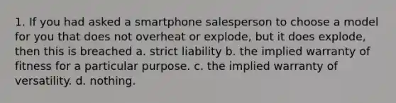 1. If you had asked a smartphone salesperson to choose a model for you that does not overheat or explode, but it does explode, then this is breached a. strict liability b. the implied warranty of fitness for a particular purpose. c. the implied warranty of versatility. d. nothing.