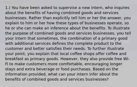 1.) You have been asked to supervise a new intern, who inquires about the benefits of having combined goods and services businesses. Rather than explicitly tell him or her the answer, you explain to him or her how these types of businesses operate, so he or she can make an inference about the benefits. To illustrate the purpose of combined goods and services businesses, you tell your intern that sometimes, the combination of a primary good with additional services defines the complete product to the customer and better satisfies their needs. To further illustrate your point, you explain that local coffee shops offer coffee and breakfast as primary goods. However, they also provide free Wi-Fi to make customers more comfortable, encouraging longer stays and extra beverage or food purchases. Based on the information provided, what can your intern infer about the benefits of combined goods and services businesses?