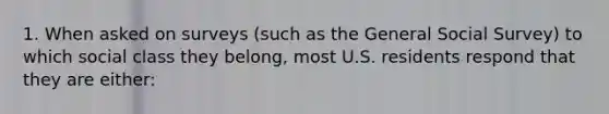 1. When asked on surveys (such as the General Social Survey) to which social class they belong, most U.S. residents respond that they are either: