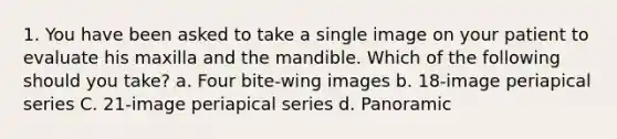 1. You have been asked to take a single image on your patient to evaluate his maxilla and the mandible. Which of the following should you take? a. Four bite-wing images b. 18-image periapical series C. 21-image periapical series d. Panoramic