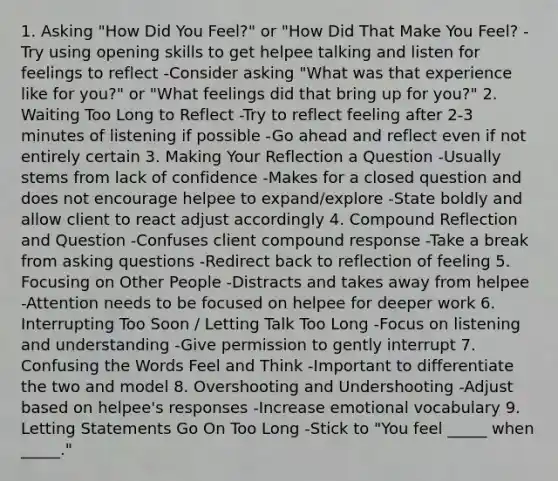 1. Asking "How Did You Feel?" or "How Did That Make You Feel? -Try using opening skills to get helpee talking and listen for feelings to reflect -Consider asking "What was that experience like for you?" or "What feelings did that bring up for you?" 2. Waiting Too Long to Reflect -Try to reflect feeling after 2-3 minutes of listening if possible -Go ahead and reflect even if not entirely certain 3. Making Your Reflection a Question -Usually stems from lack of confidence -Makes for a closed question and does not encourage helpee to expand/explore -State boldly and allow client to react adjust accordingly 4. Compound Reflection and Question -Confuses client compound response -Take a break from asking questions -Redirect back to reflection of feeling 5. Focusing on Other People -Distracts and takes away from helpee -Attention needs to be focused on helpee for deeper work 6. Interrupting Too Soon / Letting Talk Too Long -Focus on listening and understanding -Give permission to gently interrupt 7. Confusing the Words Feel and Think -Important to differentiate the two and model 8. Overshooting and Undershooting -Adjust based on helpee's responses -Increase emotional vocabulary 9. Letting Statements Go On Too Long -Stick to "You feel _____ when _____."