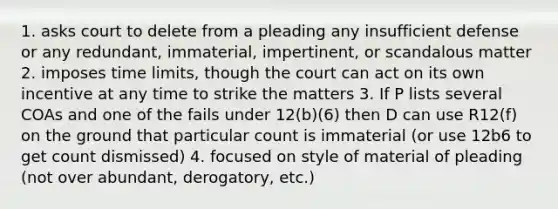 1. asks court to delete from a pleading any insufficient defense or any redundant, immaterial, impertinent, or scandalous matter 2. imposes time limits, though the court can act on its own incentive at any time to strike the matters 3. If P lists several COAs and one of the fails under 12(b)(6) then D can use R12(f) on the ground that particular count is immaterial (or use 12b6 to get count dismissed) 4. focused on style of material of pleading (not over abundant, derogatory, etc.)