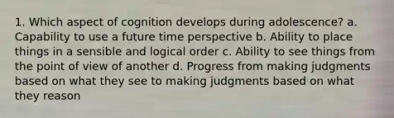 1. Which aspect of cognition develops during adolescence? a. Capability to use a future time perspective b. Ability to place things in a sensible and logical order c. Ability to see things from the point of view of another d. Progress from making judgments based on what they see to making judgments based on what they reason