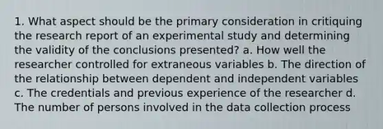 1. What aspect should be the primary consideration in critiquing the research report of an experimental study and determining the validity of the conclusions presented? a. How well the researcher controlled for extraneous variables b. The direction of the relationship between dependent and independent variables c. The credentials and previous experience of the researcher d. The number of persons involved in the data collection process