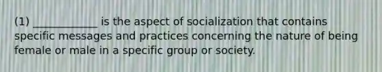 (1) ____________ is the aspect of socialization that contains specific messages and practices concerning the nature of being female or male in a specific group or society.