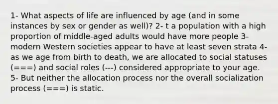 1- What aspects of life are influenced by age (and in some instances by sex or gender as well)? 2- t a population with a high proportion of middle-aged adults would have more people 3- modern Western societies appear to have at least seven strata 4- as we age from birth to death, we are allocated to social statuses (===) and social roles (---) considered appropriate to your age. 5- But neither the allocation process nor the overall socialization process (===) is static.