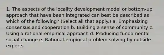 1. The aspects of the locality development model or bottom-up approach that have been integrated can best be described as which of the following? (Select all that apply.) a. Emphasizing consensus and cooperation b. Building a sense of community c. Using a rational-empirical approach d. Producing fundamental social change e. Rational-empirical problem solving by outside experts