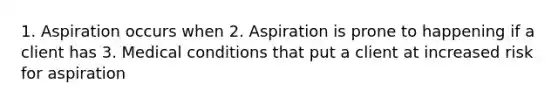 1. Aspiration occurs when 2. Aspiration is prone to happening if a client has 3. Medical conditions that put a client at increased risk for aspiration