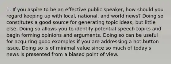 1. If you aspire to be an effective public speaker, how should you regard keeping up with local, national, and world news? Doing so constitutes a good source for generating topic ideas, but little else. Doing so allows you to identify potential speech topics and begin forming opinions and arguments. Doing so can be useful for acquiring good examples if you are addressing a hot-button issue. Doing so is of minimal value since so much of today's news is presented from a biased point of view.