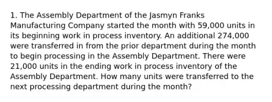 1. The Assembly Department of the Jasmyn Franks Manufacturing Company started the month with 59,000 units in its beginning work in process inventory. An additional 274,000 were transferred in from the prior department during the month to begin processing in the Assembly Department. There were 21,000 units in the ending work in process inventory of the Assembly Department. How many units were transferred to the next processing department during the month?