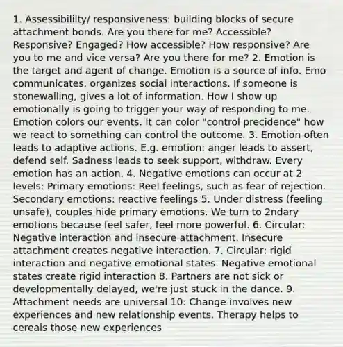 1. Assessibililty/ responsiveness: building blocks of secure attachment bonds. Are you there for me? Accessible? Responsive? Engaged? How accessible? How responsive? Are you to me and vice versa? Are you there for me? 2. Emotion is the target and agent of change. Emotion is a source of info. Emo communicates, organizes social interactions. If someone is stonewalling, gives a lot of information. How I show up emotionally is going to trigger your way of responding to me. Emotion colors our events. It can color "control precidence" how we react to something can control the outcome. 3. Emotion often leads to adaptive actions. E.g. emotion: anger leads to assert, defend self. Sadness leads to seek support, withdraw. Every emotion has an action. 4. Negative emotions can occur at 2 levels: Primary emotions: Reel feelings, such as fear of rejection. Secondary emotions: reactive feelings 5. Under distress (feeling unsafe), couples hide primary emotions. We turn to 2ndary emotions because feel safer, feel more powerful. 6. Circular: Negative interaction and insecure attachment. Insecure attachment creates negative interaction. 7. Circular: rigid interaction and negative emotional states. Negative emotional states create rigid interaction 8. Partners are not sick or developmentally delayed, we're just stuck in the dance. 9. Attachment needs are universal 10: Change involves new experiences and new relationship events. Therapy helps to cereals those new experiences