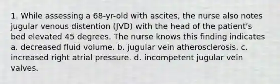 1. While assessing a 68-yr-old with ascites, the nurse also notes jugular venous distention (JVD) with the head of the patient's bed elevated 45 degrees. The nurse knows this finding indicates a. decreased fluid volume. b. jugular vein atherosclerosis. c. increased right atrial pressure. d. incompetent jugular vein valves.