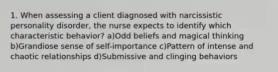 1. When assessing a client diagnosed with narcissistic personality disorder, the nurse expects to identify which characteristic behavior? a)Odd beliefs and magical thinking b)Grandiose sense of self-importance c)Pattern of intense and chaotic relationships d)Submissive and clinging behaviors