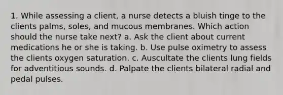 1. While assessing a client, a nurse detects a bluish tinge to the clients palms, soles, and mucous membranes. Which action should the nurse take next? a. Ask the client about current medications he or she is taking. b. Use pulse oximetry to assess the clients oxygen saturation. c. Auscultate the clients lung fields for adventitious sounds. d. Palpate the clients bilateral radial and pedal pulses.