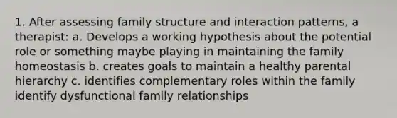 1. After assessing family structure and interaction patterns, a therapist: a. Develops a working hypothesis about the potential role or something maybe playing in maintaining the family homeostasis b. creates goals to maintain a healthy parental hierarchy c. identifies complementary roles within the family identify dysfunctional family relationships