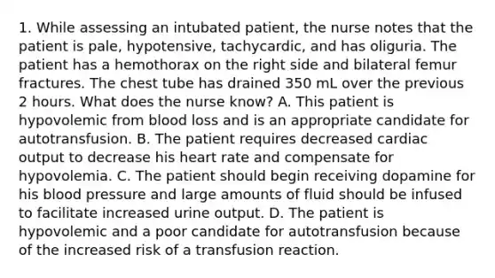 1. While assessing an intubated patient, the nurse notes that the patient is pale, hypotensive, tachycardic, and has oliguria. The patient has a hemothorax on the right side and bilateral femur fractures. The chest tube has drained 350 mL over the previous 2 hours. What does the nurse know? A. This patient is hypovolemic from blood loss and is an appropriate candidate for autotransfusion. B. The patient requires decreased cardiac output to decrease his heart rate and compensate for hypovolemia. C. The patient should begin receiving dopamine for his blood pressure and large amounts of fluid should be infused to facilitate increased urine output. D. The patient is hypovolemic and a poor candidate for autotransfusion because of the increased risk of a transfusion reaction.