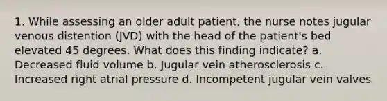 1. While assessing an older adult patient, the nurse notes jugular venous distention (JVD) with the head of the patient's bed elevated 45 degrees. What does this finding indicate? a. Decreased fluid volume b. Jugular vein atherosclerosis c. Increased right atrial pressure d. Incompetent jugular vein valves