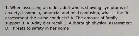 1. When assessing an older adult who is showing symptoms of anxiety, insomnia, anorexia, and mild confusion, what is the first assessment the nurse conducts? A. The amount of family support B. A 3-day diet recall C. A thorough physical assessment D. Threats to safety in her home