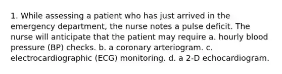 1. While assessing a patient who has just arrived in the emergency department, the nurse notes a pulse deficit. The nurse will anticipate that the patient may require a. hourly blood pressure (BP) checks. b. a coronary arteriogram. c. electrocardiographic (ECG) monitoring. d. a 2-D echocardiogram.