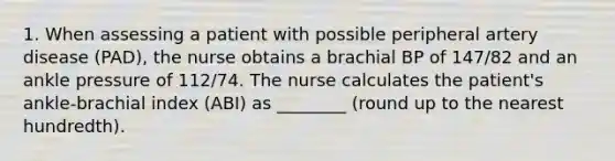 1. When assessing a patient with possible peripheral artery disease (PAD), the nurse obtains a brachial BP of 147/82 and an ankle pressure of 112/74. The nurse calculates the patient's ankle-brachial index (ABI) as ________ (round up to the nearest hundredth).