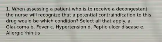 1. When assessing a patient who is to receive a decongestant, the nurse will recognize that a potential contraindication to this drug would be which condition? Select all that apply. a. Glaucoma b. Fever c. Hypertension d. Peptic ulcer disease e. Allergic rhinitis