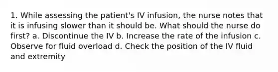 1. While assessing the patient's IV infusion, the nurse notes that it is infusing slower than it should be. What should the nurse do first? a. Discontinue the IV b. Increase the rate of the infusion c. Observe for fluid overload d. Check the position of the IV fluid and extremity