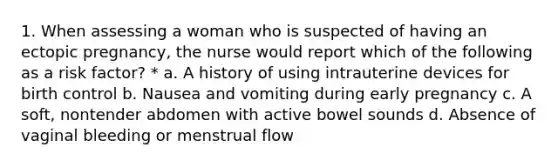 1. When assessing a woman who is suspected of having an ectopic pregnancy, the nurse would report which of the following as a risk factor? * a. A history of using intrauterine devices for birth control b. Nausea and vomiting during early pregnancy c. A soft, nontender abdomen with active bowel sounds d. Absence of vaginal bleeding or menstrual flow