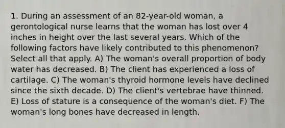 1. During an assessment of an 82-year-old woman, a gerontological nurse learns that the woman has lost over 4 inches in height over the last several years. Which of the following factors have likely contributed to this phenomenon? Select all that apply. A) The woman's overall proportion of body water has decreased. B) The client has experienced a loss of cartilage. C) The woman's thyroid hormone levels have declined since the sixth decade. D) The client's vertebrae have thinned. E) Loss of stature is a consequence of the woman's diet. F) The woman's long bones have decreased in length.