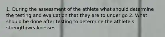 1. During the assessment of the athlete what should determine the testing and evaluation that they are to under go 2. What should be done after testing to determine the athlete's strength/weaknesses