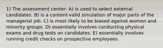 1) The assessment center: A) is used to select external candidates. B) is a content-valid simulation of major parts of the managerial job. C) is most likely to be biased against women and minority groups. D) essentially involves conducting physical exams and drug tests on candidates. E) essentially involves running credit checks on prospective employees.